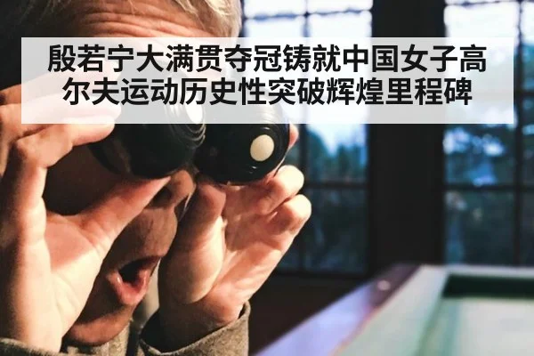殷若宁大满贯夺冠铸就中国女子高尔夫运动历史性突破辉煌里程碑